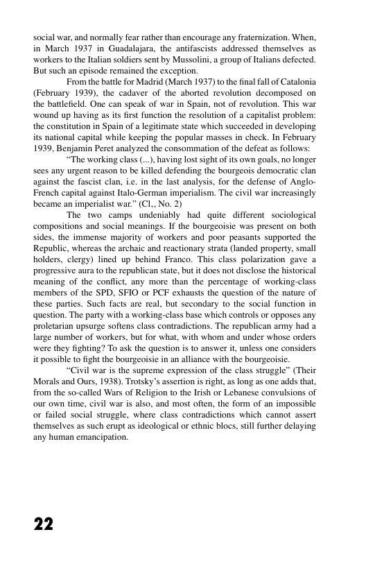 social war, and normally fear rather than encourage any fraternization. When, in March 1937 in Guadalajara, the antifascists addressed themselves as workers to the ltalian soldiers sent by Mussolini, a group of Italians defected. But such an episode remained the exception.  From the battle for Madrid (March 1937) to the final fall of Catalonia (February 1939, the cadaver of the aborted revolution decomposed on the battlefeld. One can speak of war in Spain, not of revolution. This war wound up having as its first function the resolution of a capitalist problem: the constitution in Spain of a legitimate state which succeeded in developing its national capital while keeping the popular masses in check. In February 1939, Benjamin Peret analyzed the consommation of the defeat as follows:  “The working class (..., having lost sight of its own goals, no longer sees any urgent reason to be killed defending the bourgeois democratic clan against the fascist clan, ie. in the last analysis, for the defense of Anglo- French capital against Italo-German imperialism. The civil war increasingly became an imperialist war.” (CL.. No. 2)  The two camps undeniably had quite different sociological compositions and social meanings. If the bourgeoisie was present on both sides, the immense majority of workers and poor peasants supported the Republic, whereas the archaic and reactionary strata (landed property, small holders, clergy) lined up behind Franco. This class polarization gave a progressive aura to the republican state, but it does not disclose the historical meaning of the conflict, any more than the percentage of working-class members of the SPD, SFIO or PCF exhausts the question of the nature of these parties. Such facts are real, but secondary to the social function in question. The party with a working-class base which controls or opposes any proletarian upsurge softens class contradictions. The republican army had a large number of workers, but for what, with whom and under whose orders were they fighting? To ask the question is to answer i, unless one considers it possible to fight the bourgeoisie in an alliance with the bourgeoisic.  “Civil war is the supreme expression of the class struggle” (Their Morals and Ours, 1938). Trotsky’s assertion is right, as long as one adds that from the so-called Wars of Religion to the Irish or Lebanese convulsions of our own time, civil war is also, and most often, the form of an impossible. or failed social struggle, where class contradictions which cannot assert themselves as such erupt as ideological or ethnic blocs, still further delaying any human emancipation.  22 